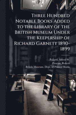 Alfred W 1859-1944 Pollard, Robert Proctor - Three Hundred Notable Books Added to the Library of the British Museum Under the Keepership of Richard Garnett 1890-1899, Häftad