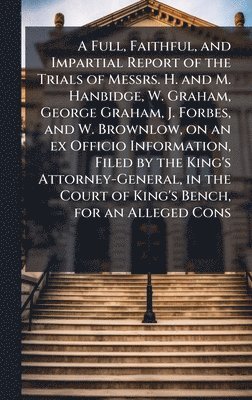 bokomslag Full, Faithful, and Impartial Report of the Trials of Messrs. H. and M. Hanbidge, W. Graham, George Graham, J. Forbes, and W. Brownlow, on an ex Officio Information, Filed by the King's Attorney-Ge...