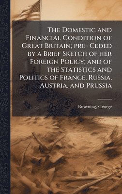 Domestic and Financial Condition of Great Britain; pre- Ceded by a Brief Sketch of her Foreign Policy; and of the Statistics and Politics of France, Russia, Austria, and Prussia
