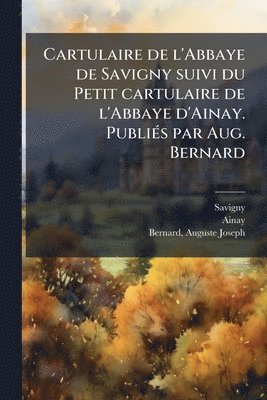 Cartulaire de l'Abbaye de Savigny suivi du Petit cartulaire de l'Abbaye d'Ainay. PubliÃ(c)s par Aug. Bernard