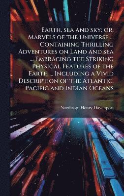 bokomslag Earth, sea and sky; or, Marvels of the Universe ... Containing Thrilling Adventures on Land and sea ... Embracing the Striking Physical Features of the Earth ... Including a Vivid Description of th...