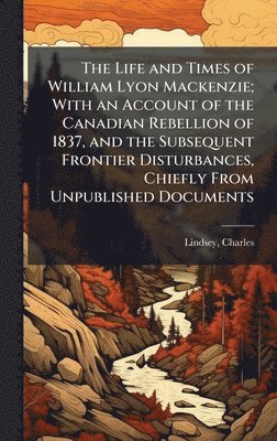 Charles Lindsey - Life and Times of William Lyon Mackenzie; With an Account of the Canadian Rebellion of 1837, and the Subsequent Frontier Disturbances, Chiefly From Unpublished Documents, Inbunden