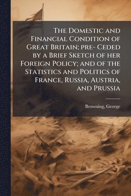Domestic and Financial Condition of Great Britain; pre- Ceded by a Brief Sketch of her Foreign Policy; and of the Statistics and Politics of France, Russia, Austria, and Prussia
