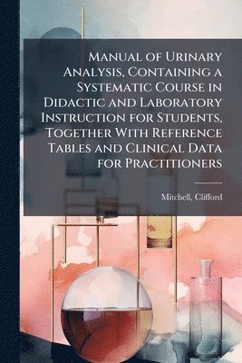 Manual of Urinary Analysis, Containing a Systematic Course in Didactic and Laboratory Instruction for Students, Together With Reference Tables and Clinical Data for Practitioners