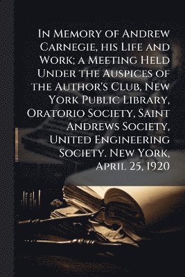 Anonymous - In Memory of Andrew Carnegie, his Life and Work; a Meeting Held Under the Auspices of the Author's Club, New York Public Library, Oratorio Society, Saint Andrews Society, United Engineering Society. New York, April 25, 1920, Häftad