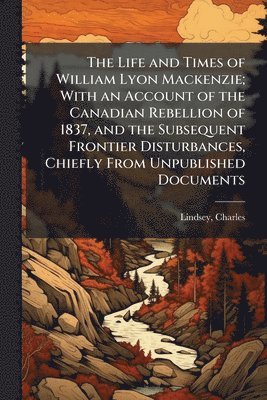 Charles Lindsey - Life and Times of William Lyon Mackenzie; With an Account of the Canadian Rebellion of 1837, and the Subsequent Frontier Disturbances, Chiefly From Unpublished Documents, Häftad