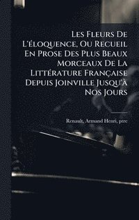 bokomslag Les Fleurs De L'Ã(c)loquence, Ou Recueil En Prose Des Plus Beaux Morceaux De La LittÃ(c)rature Française Depuis Joinville Jusqu'Ã Nos Jours