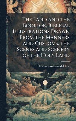 Land and the Book; or, Biblical Illustrations Drawn From the Manners and Customs, the Scenes and Scenery of the Holy Land