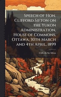 bokomslag Speech of Hon. Clifford Sifton on the Yukon Administration, House of Commons, Ottawa, 30th March and 4th April, 1899