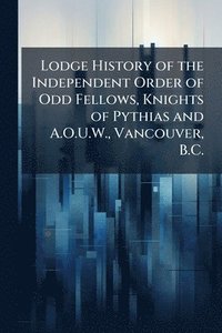 bokomslag Lodge History of the Independent Order of Odd Fellows, Knights of Pythias and A.O.U.W., Vancouver, B.C.
