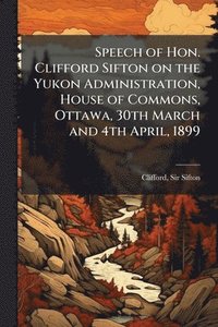 bokomslag Speech of Hon. Clifford Sifton on the Yukon Administration, House of Commons, Ottawa, 30th March and 4th April, 1899