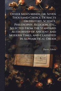 bokomslag Other Men's Minds; or, Seven Thousand Choice Extracts on History, Science, Philosophy, Religion, etc., Selected From the Standard Authorship of Ancient and Modern Times, and Classified in Alphabeti...