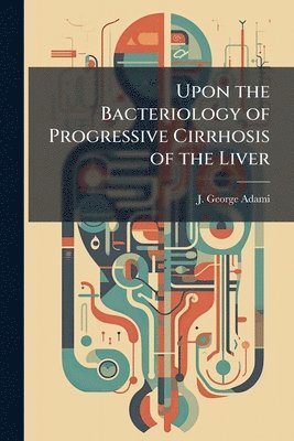 J George Adami, J. George Adami - Upon the Bacteriology of Progressive Cirrhosis of the Liver, Häftad