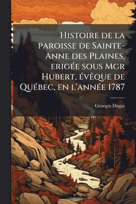 bokomslag Histoire de la paroisse de Sainte-Anne des Plaines, erigÃ(c)e sous Mgr Hubert, Ã(c)vÃaque de QuÃ(c)bec, en l'annÃ(c)e 1787