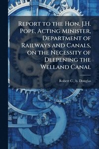 bokomslag Report to the Hon. J.H. Pope, Acting Minister, Department of Railways and Canals, on the Necessity of Deepening the Welland Canal
