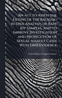 bokomslag An act to Assess the Extent of the Backlog in DNA Analysis of Rape kit Samples, and to Improve Investigation and Prosecution of Sexual Assault Cases W