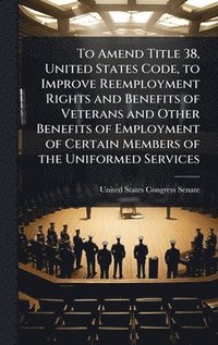 bokomslag To Amend Title 38, United States Code, to Improve Reemployment Rights and Benefits of Veterans and Other Benefits of Employment of Certain Members of the Uniformed Services