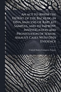 bokomslag An act to Assess the Extent of the Backlog in DNA Analysis of Rape kit Samples, and to Improve Investigation and Prosecution of Sexual Assault Cases W