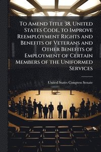 bokomslag To Amend Title 38, United States Code, to Improve Reemployment Rights and Benefits of Veterans and Other Benefits of Employment of Certain Members of the Uniformed Services
