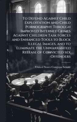bokomslag To Defend Against Child Exploitation and Child Pornography Through Improved Internet Crimes Against Children Task Forces and Enhanced Tools to Block Illegal Images, and to Eliminate the Unwarranted...