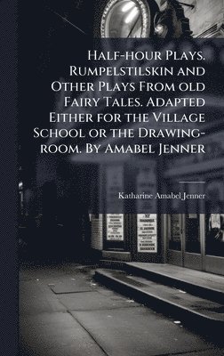 Half-hour Plays. Rumpelstilskin and Other Plays From old Fairy Tales. Adapted Either for the Village School or the Drawing-room. By Amabel Jenner
