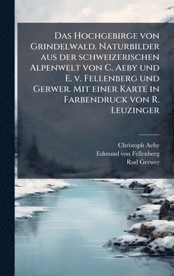 Christoph Aeby, Edmund Von Fellenberg, Rud Gerwer, Edmund von Fellenberg - Hochgebirge von Grindelwald. Naturbilder aus der schweizerischen Alpenwelt von C. Aeby und E. v. Fellenberg und Gerwer. Mit einer Karte in Farbendruck von R. Leuzinger, Inbunden