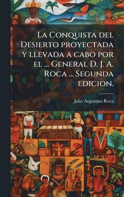 La Conquista del Desierto proyectada y llevada a cabo por el ... General D. J. A. Roca ... Segunda edicion.