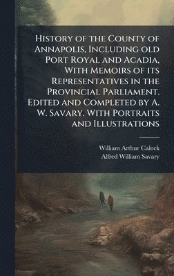 History of the County of Annapolis, Including old Port Royal and Acadia, With Memoirs of its Representatives in the Provincial Parliament. Edited and Completed by A. W. Savary. With Portraits and Illustrations