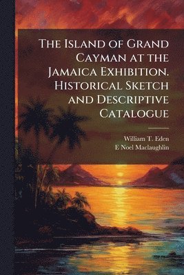Island of Grand Cayman at the Jamaica Exhibition. Historical Sketch and Descriptive Catalogue