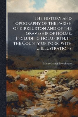 History and Topography of the Parish of Kirkburton and of the Graveship of Holme, Including Holmfirth, in the County of York. With ... Illustrations