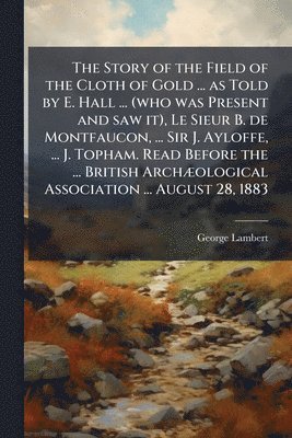 George Lambert - Story of the Field of the Cloth of Gold ... as Told by E. Hall ... (who was Present and saw it), Le Sieur B. de Montfaucon, ... Sir J. Ayloffe, ... J. Topham. Read Before the ... British ArchÃ]ological Association ... August 28, 1883, Häftad