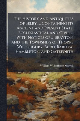 History and Antiquities of Selby, ... Containing its Ancient and Present State, Ecclesiastical and Civil; ... With Notices of ... Brayton, and the Townships of Thorpe Willoughby, Burn, Barlow, Hambleton, and Gateforth