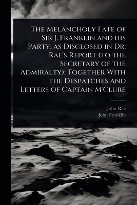 John Rae, John Franklin - Melancholy Fate of Sir J. Franklin and his Party, as Disclosed in Dr. Rae's Report (to the Secretary of the Admiralty); Together With the Despatches and Letters of Captain M'Clure, Häftad