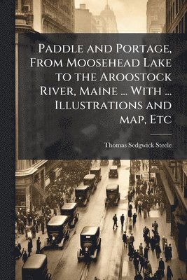 Paddle and Portage, From Moosehead Lake to the Aroostock River, Maine ... With ... Illustrations and map, Etc