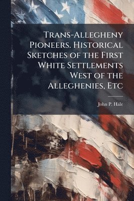 Trans-Allegheny Pioneers. Historical Sketches of the First White Settlements West of the Alleghenies, Etc