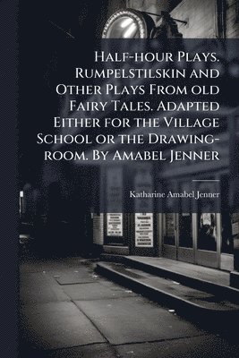 Half-hour Plays. Rumpelstilskin and Other Plays From old Fairy Tales. Adapted Either for the Village School or the Drawing-room. By Amabel Jenner