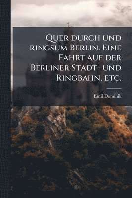 Quer durch und ringsum Berlin. Eine Fahrt auf der Berliner Stadt- und Ringbahn, etc.