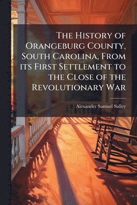 Alexander Samuel Salley - History of Orangeburg County, South Carolina, From its First Settlement to the Close of the Revolutionary War, Häftad