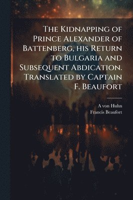 Kidnapping of Prince Alexander of Battenberg, his Return to Bulgaria and Subsequent Abdication. Translated by Captain F. Beaufort