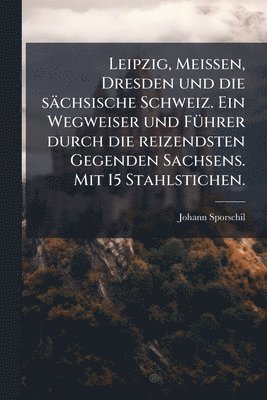 Leipzig, Meissen, Dresden und die sächsische Schweiz. Ein Wegweiser und FÃ1/4hrer durch die reizendsten Gegenden Sachsens. Mit 15 Stahlstichen.