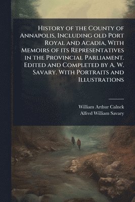 History of the County of Annapolis, Including old Port Royal and Acadia, With Memoirs of its Representatives in the Provincial Parliament. Edited and Completed by A. W. Savary. With Portraits and Illustrations