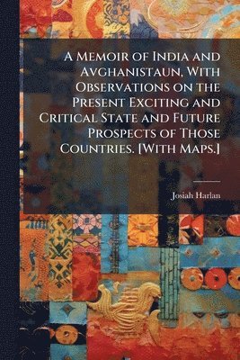 Memoir of India and Avghanistaun, With Observations on the Present Exciting and Critical State and Future Prospects of Those Countries. [With Maps.]