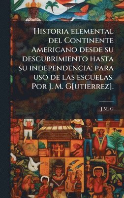 Historia elemental del Continente Americano desde su descubrimiento hasta su independencia; para uso de las escuelas. Por J. M. G[utierrez].