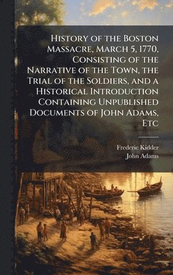 History of the Boston Massacre, March 5, 1770, Consisting of the Narrative of the Town, the Trial of the Soldiers, and a Historical Introduction Containing Unpublished Documents of John Adams, Etc
