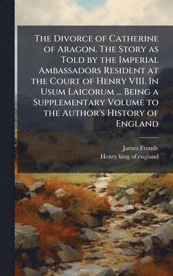 James Froude, Henry King of England, Henry king of england - Divorce of Catherine of Aragon. The Story as Told by the Imperial Ambassadors Resident at the Court of Henry VIII. In Usum Laicorum ... Being a Supplementary Volume to the Author's History of England, Inbunden