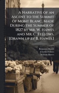 bokomslag A Narrative of an Ascent to the Summit of Mont Blanc, Made During the Summer of 1827 by Mr. W. Hawes and Mr. C. Fellows. [Drawn up by B. Hawes.]