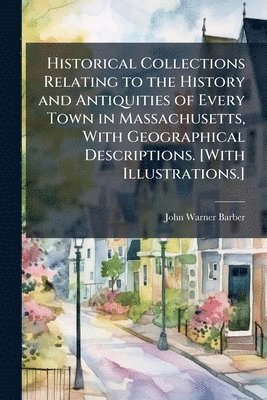 Historical Collections Relating to the History and Antiquities of Every Town in Massachusetts, With Geographical Descriptions. [With Illustrations.]