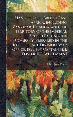 Handbook of British East Africa, Including Zanzibar, Uganda, and the Territory of the Imperial British East Africa Company. Prepared in the Intelligence Division, War Office. 1893. [By Captain H. J. Foster, R.E. With Maps.]