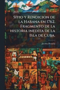 bokomslag Sitio y Rendicion de la Habana en 1762. Fragmento de la historia inedita de la Isla de Cuba.
