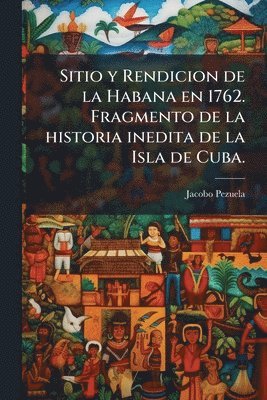bokomslag Sitio y Rendicion de la Habana en 1762. Fragmento de la historia inedita de la Isla de Cuba.